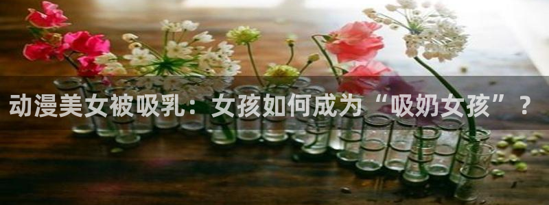 age动漫官网入口老版本：动漫美女被吸乳：女孩如何成为“吸奶女孩”？