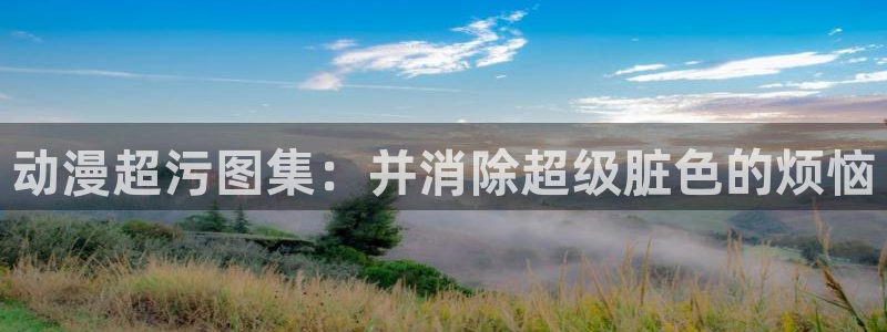 age动漫官网樱花动漫：动漫超污图集：并消除超级脏色的烦恼