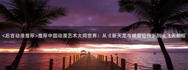age动漫下载入口：<后宫动漫推荐>推荐中国动漫艺术大同世界：从《新天龙与峨眉仙侠》到《飞天剑姬